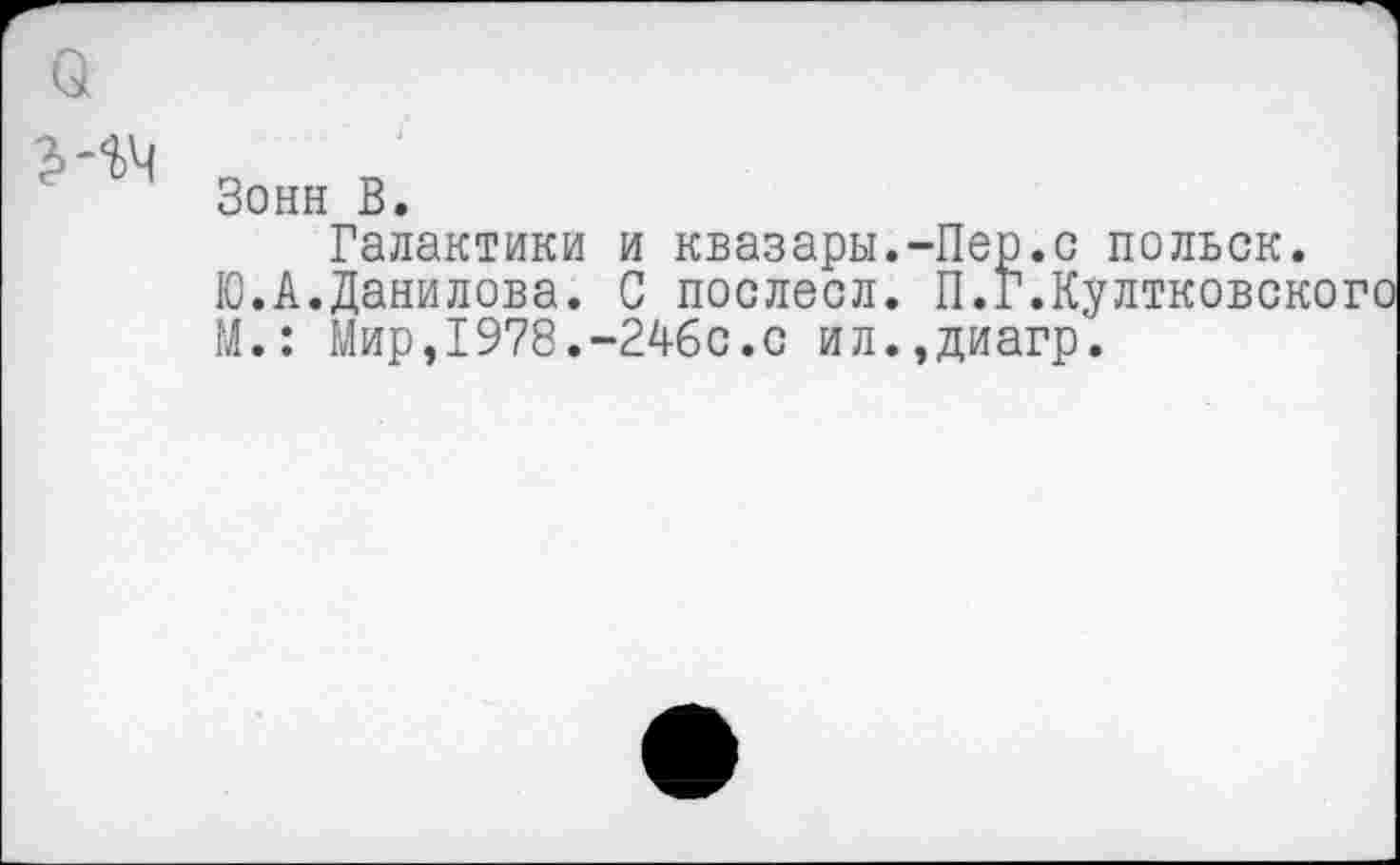 ﻿Зонн В.
Галактики и квазары.-Пер.с польск.
Ю.А.Данилова. С послесл. П.Г.Култковского М.: Мир,1978.-246с.с ил.,диагр.